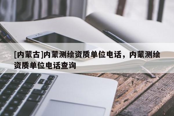 [內蒙古]內蒙測繪資質單位電話，內蒙測繪資質單位電話查詢