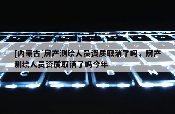 [內(nèi)蒙古]房產(chǎn)測繪人員資質(zhì)取消了嗎，房產(chǎn)測繪人員資質(zhì)取消了嗎今年