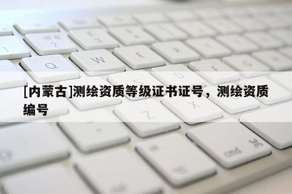 [內(nèi)蒙古]測繪資質(zhì)等級證書證號，測繪資質(zhì)編號