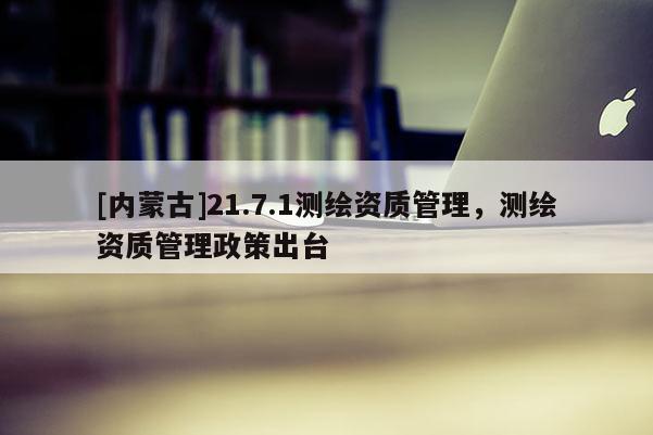 [內(nèi)蒙古]21.7.1測繪資質(zhì)管理，測繪資質(zhì)管理政策出臺
