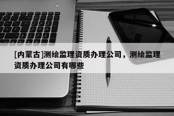 [內蒙古]測繪監理資質辦理公司，測繪監理資質辦理公司有哪些