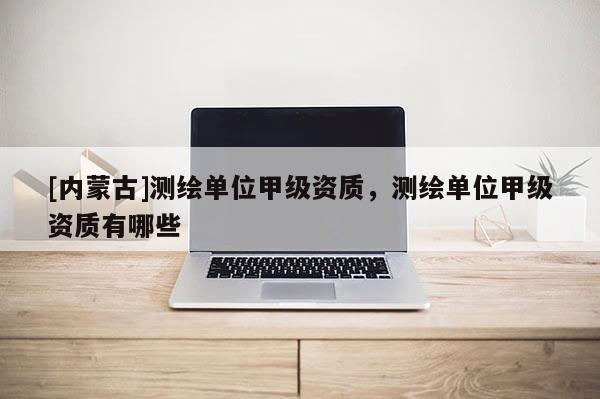 [內蒙古]測繪單位甲級資質，測繪單位甲級資質有哪些