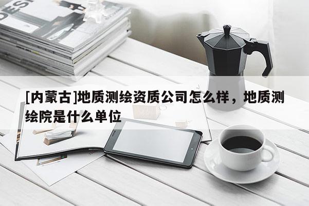 [內蒙古]地質測繪資質公司怎么樣，地質測繪院是什么單位