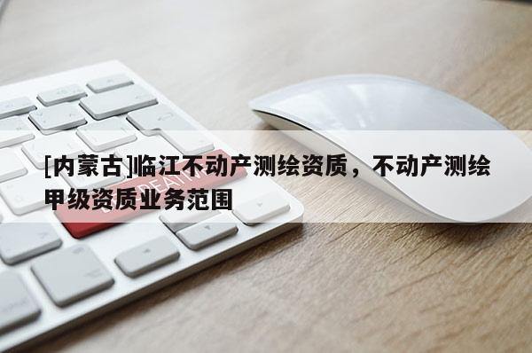 [內蒙古]臨江不動產測繪資質，不動產測繪甲級資質業務范圍
