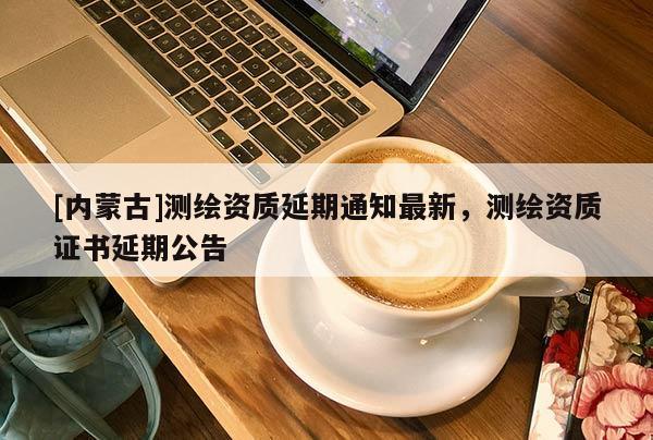 [內(nèi)蒙古]測繪資質(zhì)延期通知最新，測繪資質(zhì)證書延期公告