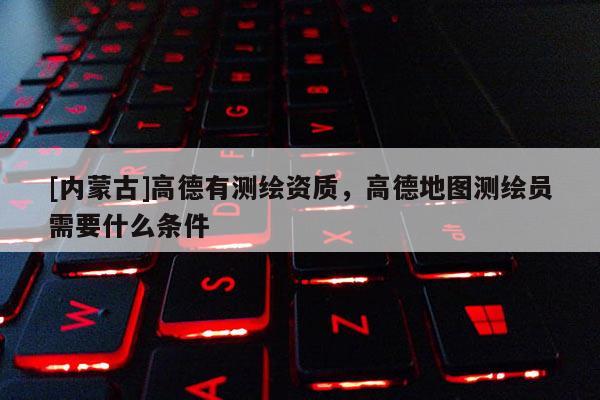 [內蒙古]高德有測繪資質，高德地圖測繪員需要什么條件