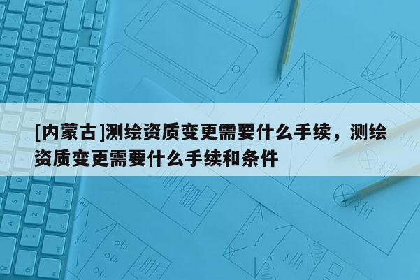 [內蒙古]測繪資質變更需要什么手續，測繪資質變更需要什么手續和條件