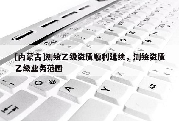[內(nèi)蒙古]測繪乙級資質(zhì)順利延續(xù)，測繪資質(zhì)乙級業(yè)務(wù)范圍