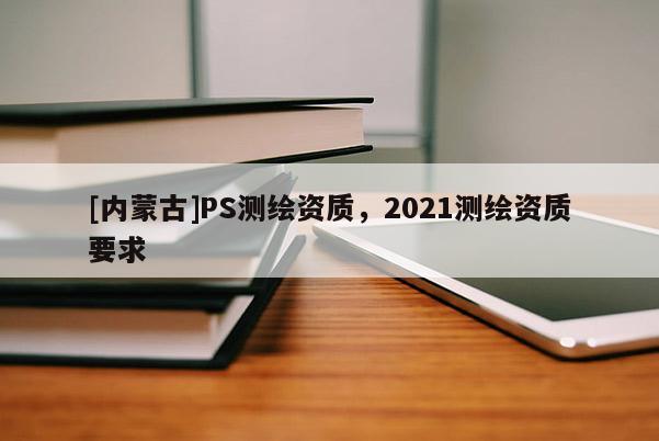 [內(nèi)蒙古]PS測繪資質(zhì)，2021測繪資質(zhì)要求