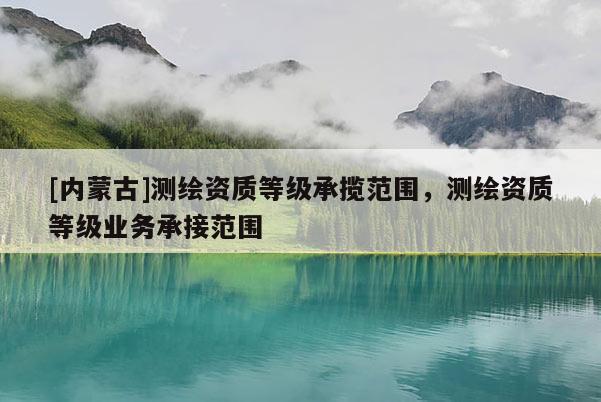 [內蒙古]測繪資質等級承攬范圍，測繪資質等級業務承接范圍