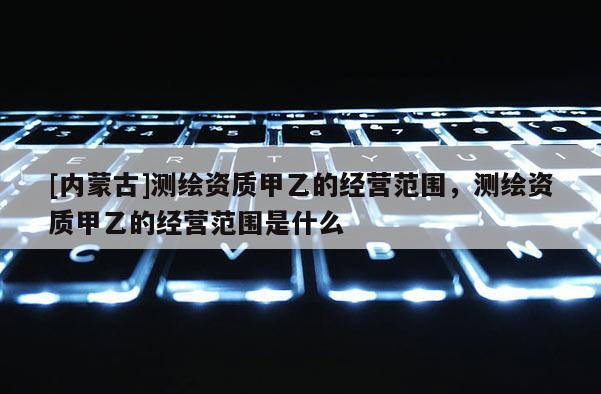 [內蒙古]測繪資質甲乙的經營范圍，測繪資質甲乙的經營范圍是什么