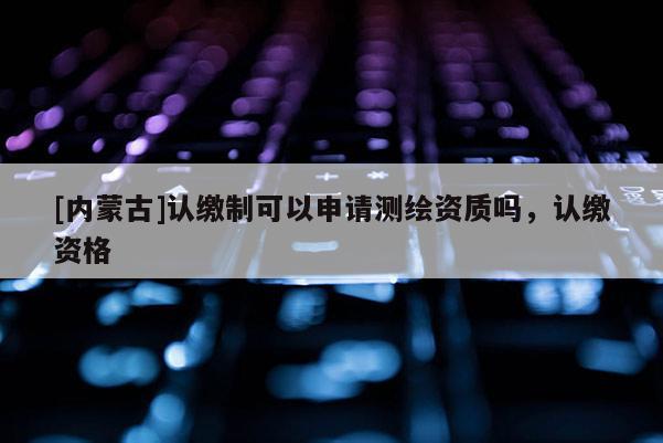 [內蒙古]認繳制可以申請測繪資質嗎，認繳資格