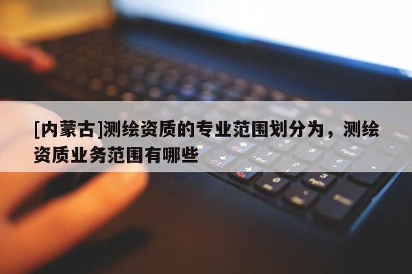 [內蒙古]測繪資質的專業范圍劃分為，測繪資質業務范圍有哪些