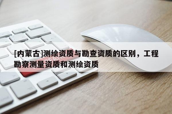[內蒙古]測繪資質與勘查資質的區別，工程勘察測量資質和測繪資質