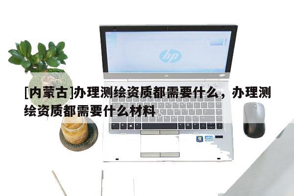 [內蒙古]辦理測繪資質都需要什么，辦理測繪資質都需要什么材料