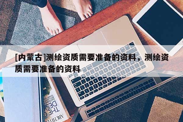 [內蒙古]測繪資質需要準備的資料，測繪資質需要準備的資料
