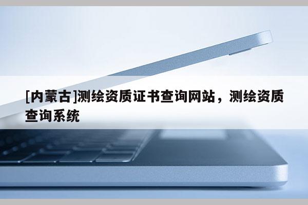 [內(nèi)蒙古]測(cè)繪資質(zhì)證書(shū)查詢(xún)網(wǎng)站，測(cè)繪資質(zhì)查詢(xún)系統(tǒng)