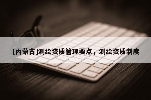 [內(nèi)蒙古]測(cè)繪資質(zhì)管理要點(diǎn)，測(cè)繪資質(zhì)制度