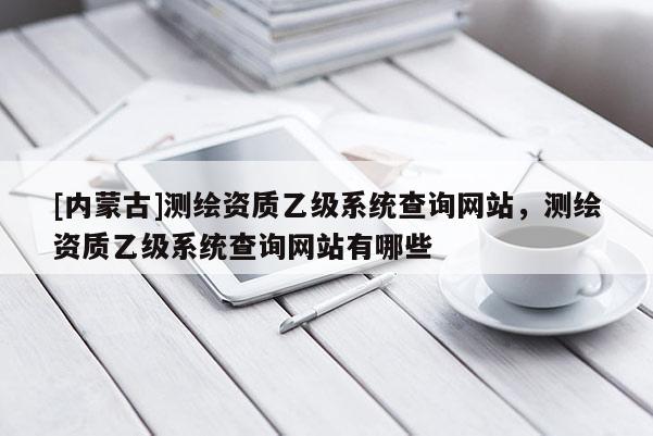 [內(nèi)蒙古]測繪資質乙級系統(tǒng)查詢網(wǎng)站，測繪資質乙級系統(tǒng)查詢網(wǎng)站有哪些