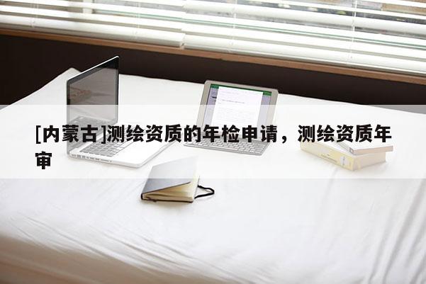 [內蒙古]測繪資質的年檢申請，測繪資質年審