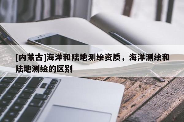 [內(nèi)蒙古]海洋和陸地測繪資質(zhì)，海洋測繪和陸地測繪的區(qū)別