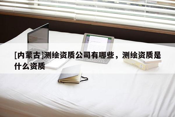 [內(nèi)蒙古]測繪資質(zhì)公司有哪些，測繪資質(zhì)是什么資質(zhì)