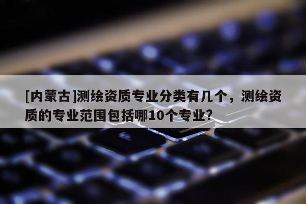 [內蒙古]測繪資質專業分類有幾個，測繪資質的專業范圍包括哪10個專業?