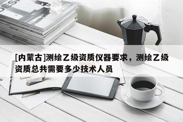 [內(nèi)蒙古]測繪乙級資質(zhì)儀器要求，測繪乙級資質(zhì)總共需要多少技術人員