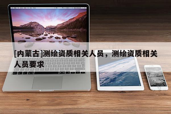 [內蒙古]測繪資質相關人員，測繪資質相關人員要求