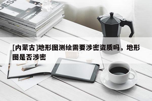 [內蒙古]地形圖測繪需要涉密資質嗎，地形圖是否涉密