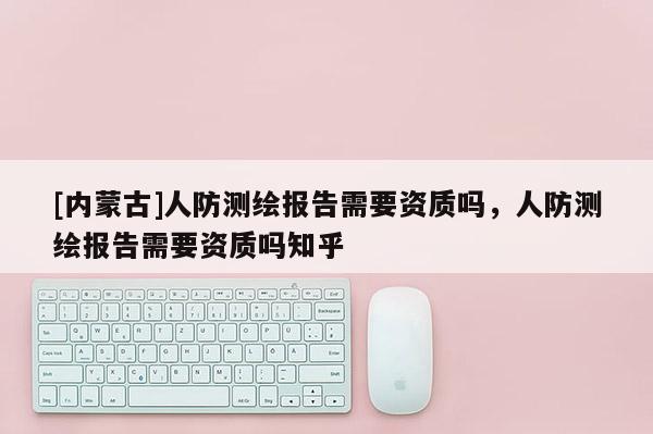 [內蒙古]人防測繪報告需要資質嗎，人防測繪報告需要資質嗎知乎