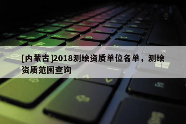 [內(nèi)蒙古]2018測繪資質(zhì)單位名單，測繪資質(zhì)范圍查詢