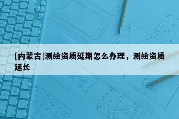 [內蒙古]測繪資質延期怎么辦理，測繪資質延長