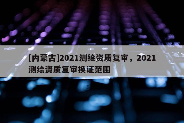 [內(nèi)蒙古]2021測(cè)繪資質(zhì)復(fù)審，2021測(cè)繪資質(zhì)復(fù)審換證范圍