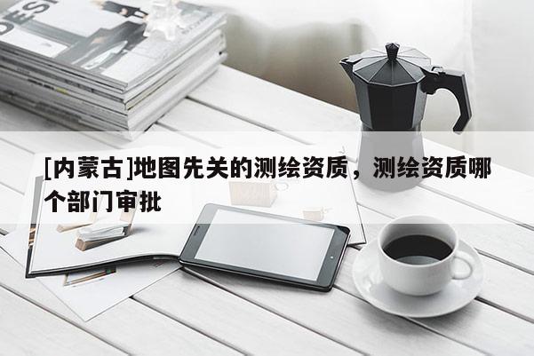 [內蒙古]地圖先關的測繪資質，測繪資質哪個部門審批