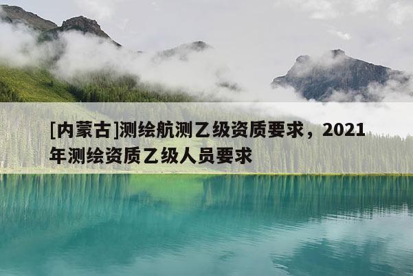 [內蒙古]測繪航測乙級資質要求，2021年測繪資質乙級人員要求