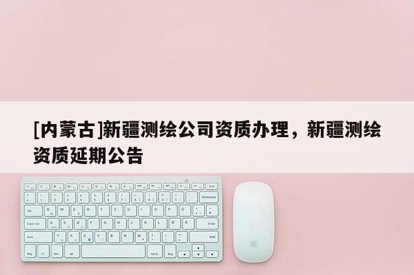 [內蒙古]新疆測繪公司資質辦理，新疆測繪資質延期公告