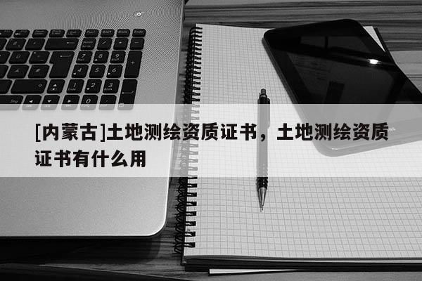 [內蒙古]土地測繪資質證書，土地測繪資質證書有什么用