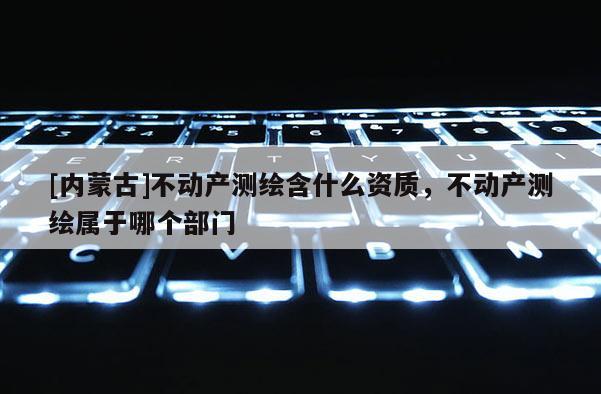 [內蒙古]不動產測繪含什么資質，不動產測繪屬于哪個部門