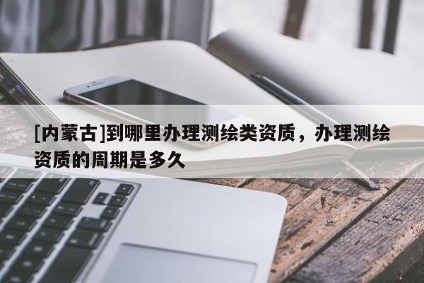 [內(nèi)蒙古]到哪里辦理測(cè)繪類(lèi)資質(zhì)，辦理測(cè)繪資質(zhì)的周期是多久