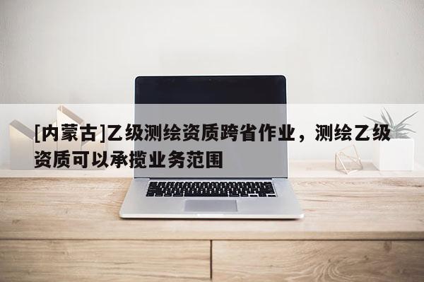 [內(nèi)蒙古]乙級測繪資質(zhì)跨省作業(yè)，測繪乙級資質(zhì)可以承攬業(yè)務(wù)范圍