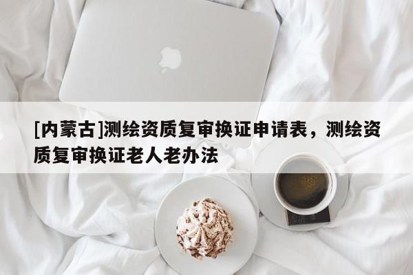 [內蒙古]測繪資質復審換證申請表，測繪資質復審換證老人老辦法