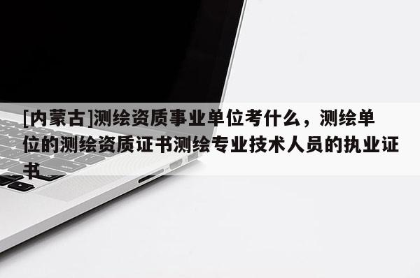[內蒙古]測繪資質事業(yè)單位考什么，測繪單位的測繪資質證書測繪專業(yè)技術人員的執(zhí)業(yè)證書
