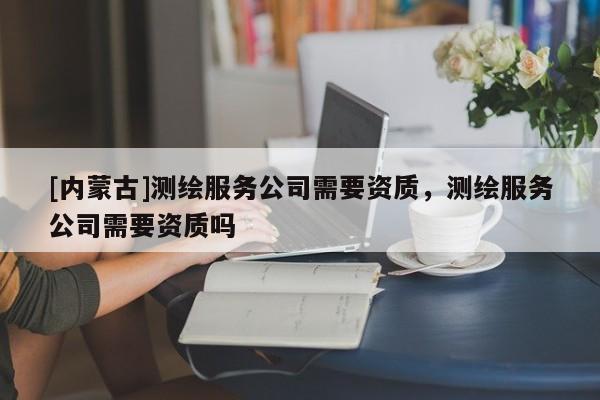 [內(nèi)蒙古]測(cè)繪服務(wù)公司需要資質(zhì)，測(cè)繪服務(wù)公司需要資質(zhì)嗎