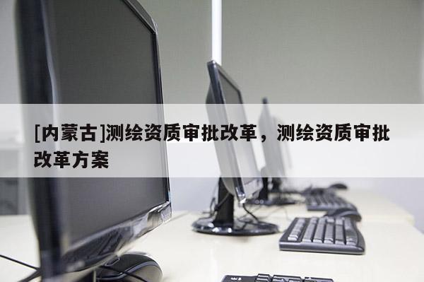 [內蒙古]測繪資質審批改革，測繪資質審批改革方案