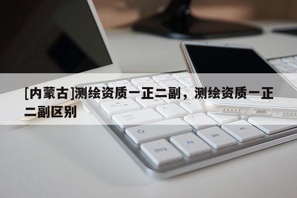 [內蒙古]測繪資質一正二副，測繪資質一正二副區別