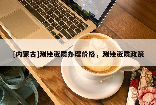 [內(nèi)蒙古]測(cè)繪資質(zhì)辦理價(jià)格，測(cè)繪資質(zhì)政策