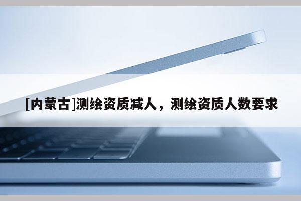 [內蒙古]測繪資質減人，測繪資質人數要求