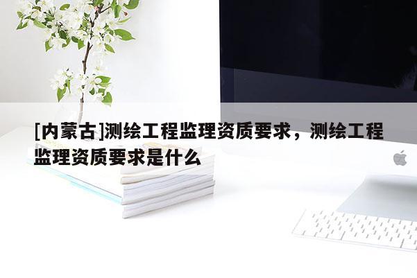 [內蒙古]測繪工程監理資質要求，測繪工程監理資質要求是什么