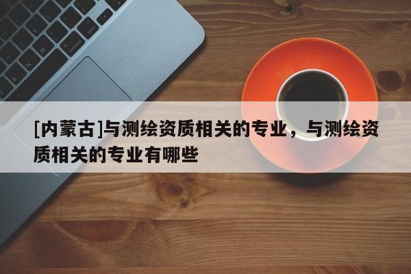 [內蒙古]與測繪資質相關的專業，與測繪資質相關的專業有哪些